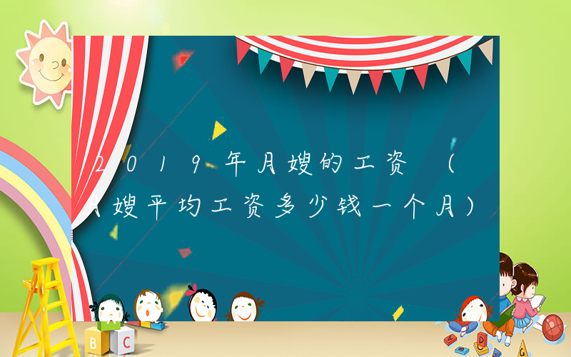 2019年月嫂的工资 (月嫂平均工资多少钱一个月)